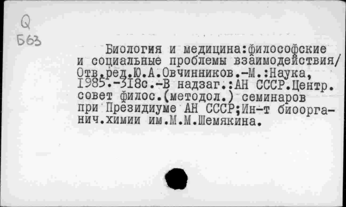 ﻿
Биология и медицина:философские и социальные проблемы взаимодействия/ Отв.ред.Ю.А.Овчинников.-М.:Наука, 1985.-518с.-В надзаг.:АН СССР.Центр, совет филос.(методол.) семинаров при Президиуме АН СССР;Ин-т биоорга-нич.химии им.М.М.Шемякина.